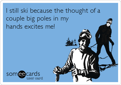 I still ski because the thought of a
couple big poles in my
hands excites me!