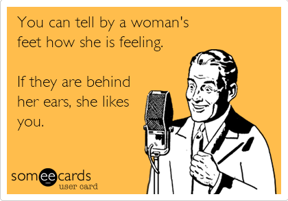 You can tell by a woman's
feet how she is feeling.

If they are behind
her ears, she likes
you. 