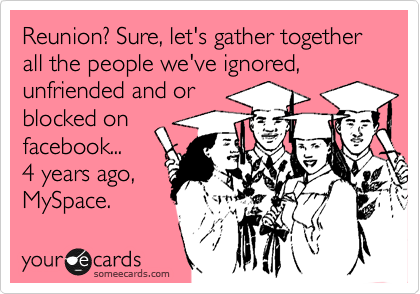 Reunion? Sure, let's gather together all the people we've ignored, unfriended and or
blocked on
facebook...
4 years ago,
MySpace.