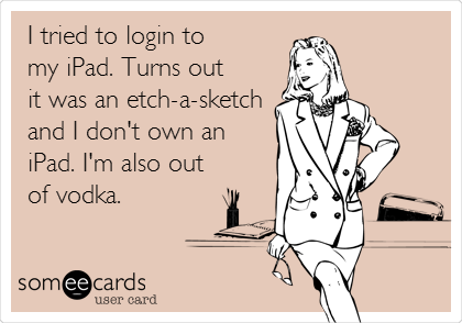 I tried to login to
my iPad. Turns out
it was an etch-a-sketch
and I don't own an
iPad. I'm also out
of vodka.