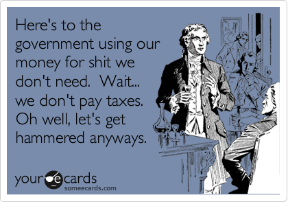 Here's to the
government using our
money for shit we
don't need.  Wait...
we don't pay taxes.
Oh well, let's get
hammered anyways.