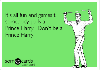 
It's all fun and games til
somebody pulls a 
Prince Harry.  Don't be a
Prince Harry!