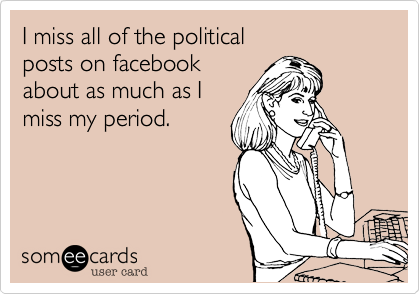 I miss all of the political
posts on facebook
about as much as I
miss my period. 