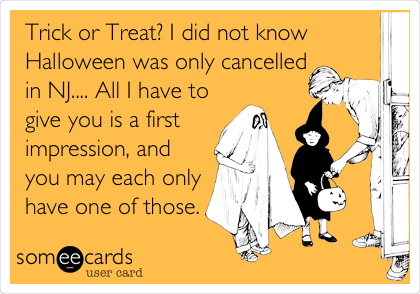 Trick or Treat? I did not know
Halloween was only cancelled
in NJ.... All I have to
give you is a first
impression, and
you may each only
have one of those.