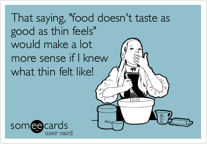 That saying, "food doesn't taste as good as thin feels"
would make a lot
more sense if I knew
what thin felt like! 