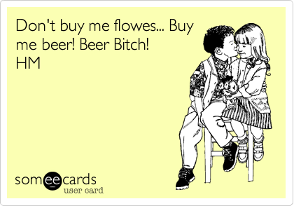 Don't buy me flowes... Buy
me beer! Beer Bitch! 