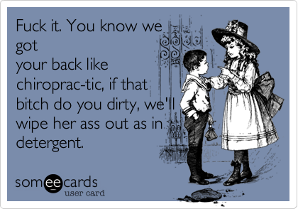 Fuck it. You know we
got
your back like
chiroprac-tic%2C if that
bitch do you dirty%2C we'll
wipe her ass out as in
detergent.