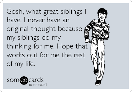 Gosh, what great siblings I
have. I never have an
original thought because 
my siblings do my
thinking for me. Hope that 
works out for me the rest
of my life.