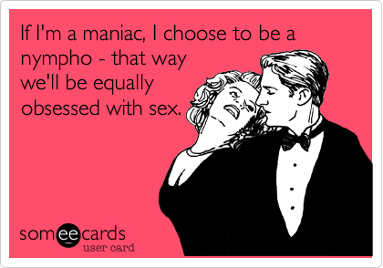 If I'm a maniac, I choose to be a nympho - that way
we'll be equally
obsessed with sex.  