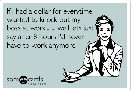 If I had a dollar for everytime Iwanted to knock out myboss at work........ well lets justsay after 8 hours I'd neverhave to work anymore.