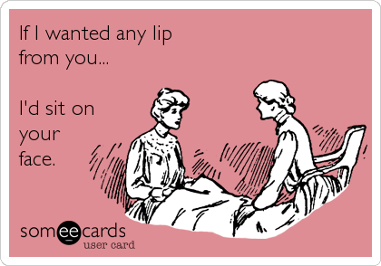 If I wanted any lip
from you...

I'd sit on
your
face.