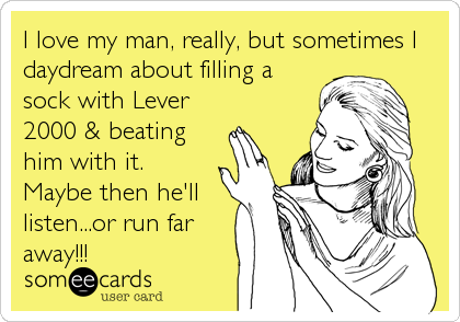 I love my man, really, but sometimes I
daydream about filling a
sock with Lever
2000 & beating
him with it.
Maybe then he'll
listen...or run far
away!!!
