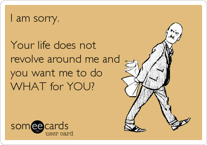 I am sorry. 

Your life does not
revolve around me and
you want me to do
WHAT for YOU?