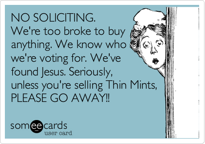 NO SOLICITING. 
We're too broke to buy
anything. We know who
we're voting for. We've 
found Jesus. Seriously,
unless you're selling Thin Mints, 
PLEASE GO AWAY!!