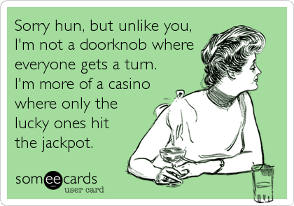 Sorry hun, but unlike you,
I'm not a doorknob where
everyone gets a turn.
I'm more of a casino
where only the
lucky ones hit
the jackpot.