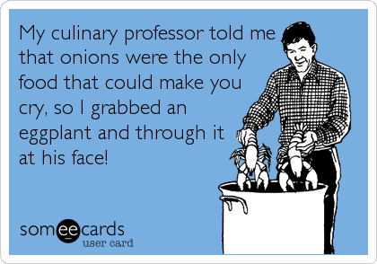 My culinary professor told me
that onions were the only
food that could make you
cry, so I grabbed an
eggplant and through it
at his face!