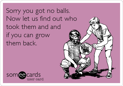 Sorry you got no balls.
Now let us find out who
took them and and
if you can grow
them back.