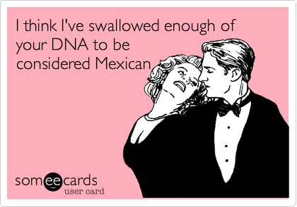 I think I've swallowed enough of your DNA to be
considered Mexican