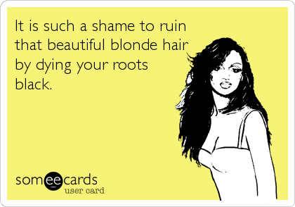 It is such a shame to ruin
that beautiful blonde hair
by dying your roots
black.