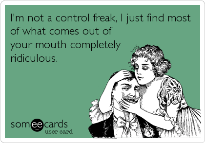 I'm not a control freak, I just find most
of what comes out of
your mouth completely
ridiculous.