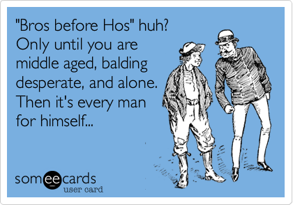 "Bros before Hos" huh?
Only until you are
middle aged, balding
desperate, and alone.  
Then it's every man
for himself...
