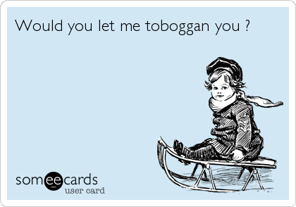 Would you let me toboggan you ?