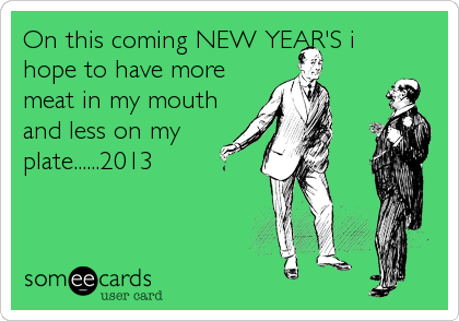 On this coming NEW YEAR'S i
hope to have more
meat in my mouth
and less on my
plate......2013