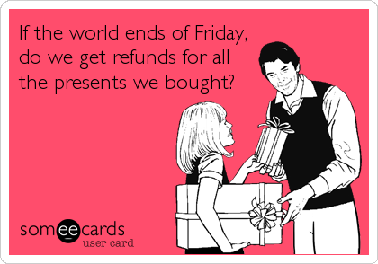 If the world ends of Friday,
do we get refunds for all
the presents we bought?