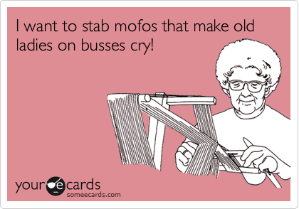 I want to stab mofos that make old ladies on busses cry!