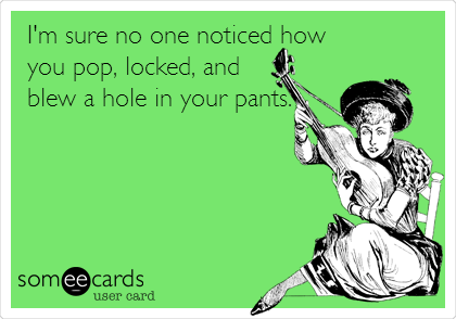I'm sure no one noticed how
you pop, locked, and
blew a hole in your pants.