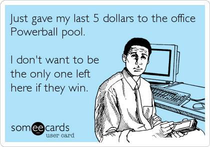 Just gave my last 5 dollars to the office
Powerball pool. 

I don't want to be
the only one left
here if they win.