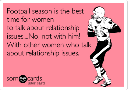 Football season is the best
time for women
to talk about relationship
issues....No, not with him!
With other women who talk
about relationship issues.