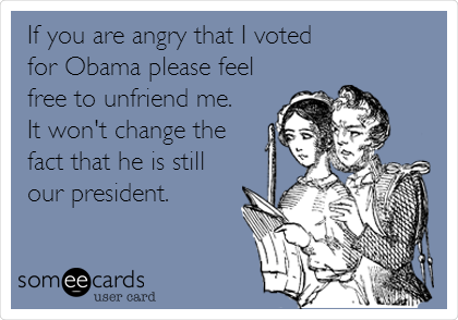 If you are angry that I voted 
for Obama please feel
free to unfriend me. 
It won't change the
fact that he is still
our president.