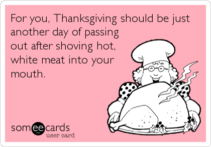 For you, Thanksgiving should be just
another day of passing
out after shoving hot,
white meat into your 
mouth.