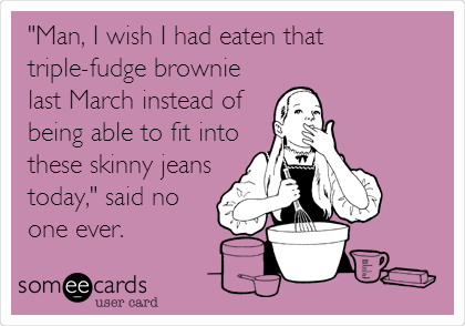 "Man, I wish I had eaten that
triple-fudge brownie
last March instead of
being able to fit into
these skinny jeans
today," said no
one ever.