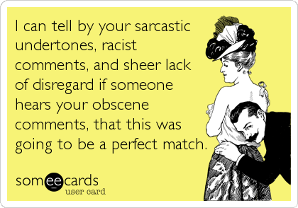 I can tell by your sarcastic 
undertones, racist
comments, and sheer lack 
of disregard if someone
hears your obscene
comments, that this was
going to be a perfect match.