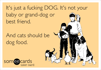 It's just a fucking DOG. It's not your
baby or grand-dog or
best friend.

And cats should be
dog food.