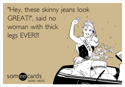 "Hey, these skinny jeans look
GREAT!", said no
woman with thick
legs EVER!!!