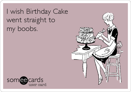 I wish Birthday Cake 
went straight to 
my boobs.