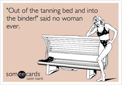 "Out of the tanning bed and into the binder!" said no woman
ever.
