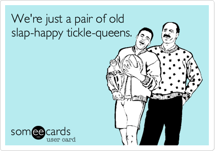 We're just an old pair of 
slap-happy tickle-queens.