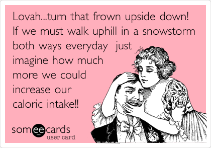 Lovah...turn that frown upside down!
If we must walk uphill in a snowstorm
both ways everyday  just
imagine how much
more we could
increase our
caloric intake!!