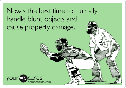 Now's the best time to clumsily handle blunt objects and
cause property damage.