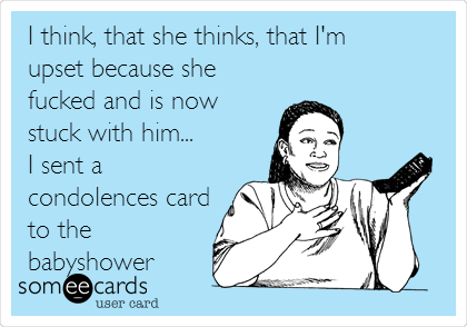 I think, that she thinks, that I'm
upset because she
fucked and is now
stuck with him...
I sent a
condolences card
to the
babyshower