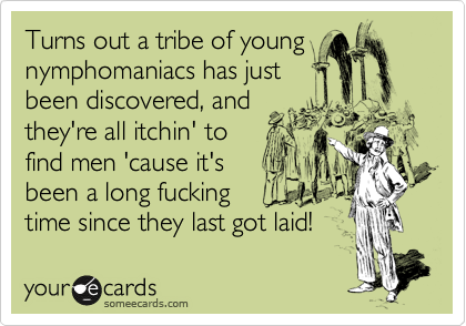 Turns out a tribe of young
nymphomaniacs has just
been discovered, and
they're all itchin' to
find men 'cause it's
been such a long time!
Hurry before they all run out!