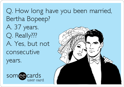 Q. How long have you been married,
Bertha Bopeep?
A. 37 years.
Q. Really???
A. Yes, but not
consecutive
years.