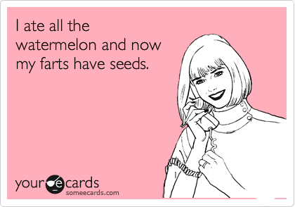 I ate all the
watermelon and now
my farts have seeds.