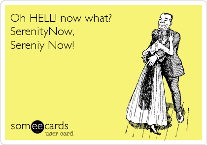 Oh HELL! now what?
SerenityNow, 
Sereniy Now!