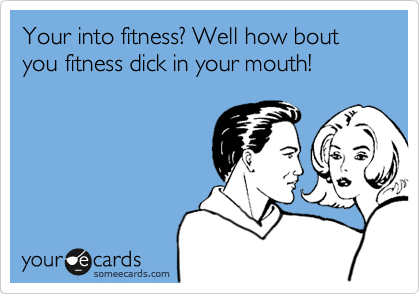 Your into fitness? Well how bout you fitness dick in your mouth!