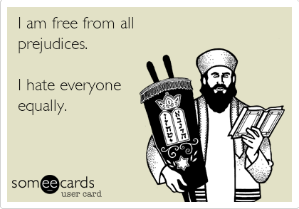 I am free from all
prejudices.

I hate everyone
equally.